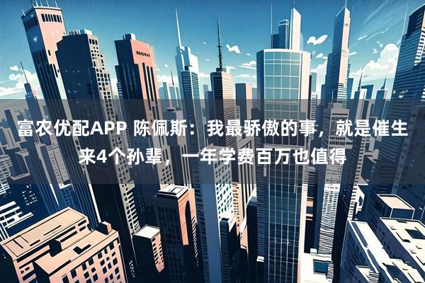富农优配APP 陈佩斯：我最骄傲的事，就是催生来4个孙辈，一年学费百万也值得