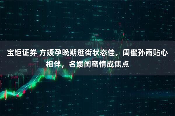 宝钜证券 方媛孕晚期逛街状态佳，闺蜜孙雨贴心相伴，名媛闺蜜情成焦点