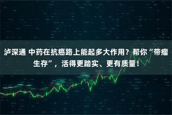 泸深通 中药在抗癌路上能起多大作用？帮你“带瘤生存”，活得更踏实、更有质量！