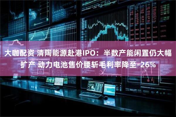 大咖配资 清陶能源赴港IPO：半数产能闲置仍大幅扩产 动力电池售价腰斩毛利率降至-26%