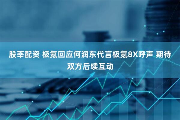 股莘配资 极氪回应何润东代言极氪8X呼声 期待双方后续互动