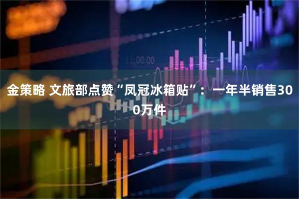 金策略 文旅部点赞“凤冠冰箱贴”：一年半销售300万件