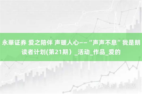 永華证券 爱之陪伴 声暖人心——“声声不息”我是朗读者计划(第21期）_活动_作品_爱的