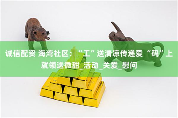 诚信配资 海湾社区：“工”送清凉传递爱 “码”上就领送微甜_活动_关爱_慰问
