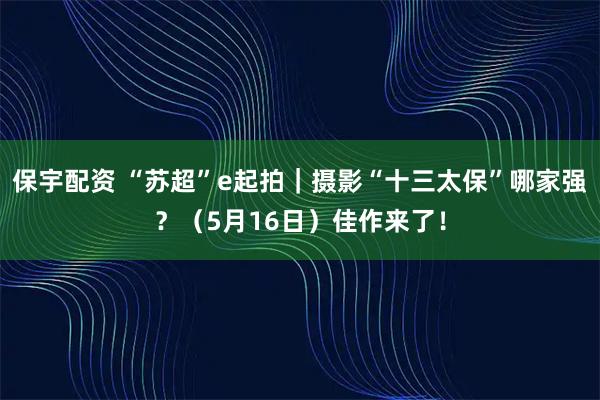 保宇配资 “苏超”e起拍｜摄影“十三太保”哪家强？（5月16日）佳作来了！