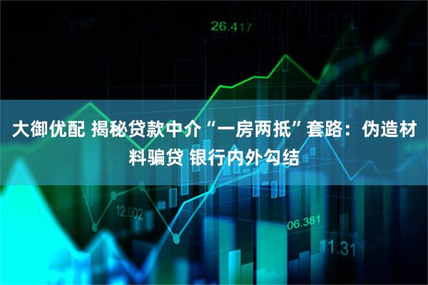 大御优配 揭秘贷款中介“一房两抵”套路：伪造材料骗贷 银行内外勾结