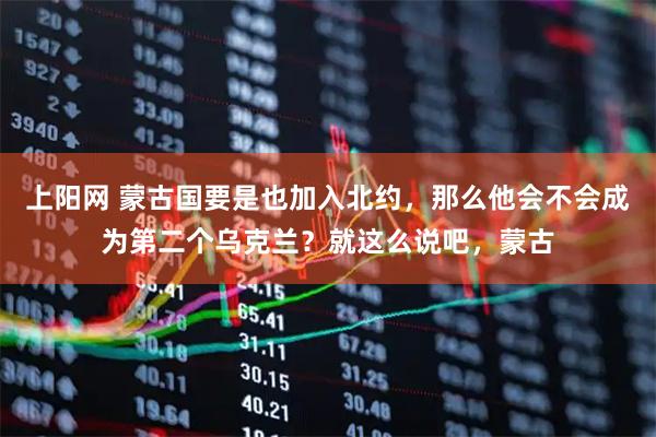 上阳网 蒙古国要是也加入北约，那么他会不会成为第二个乌克兰？就这么说吧，蒙古