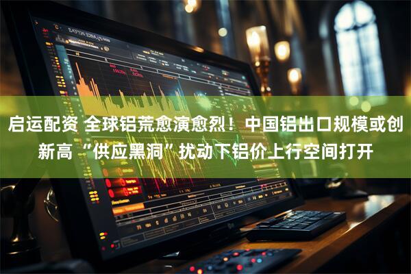 启运配资 全球铝荒愈演愈烈！中国铝出口规模或创新高 “供应黑洞”扰动下铝价上行空间打开