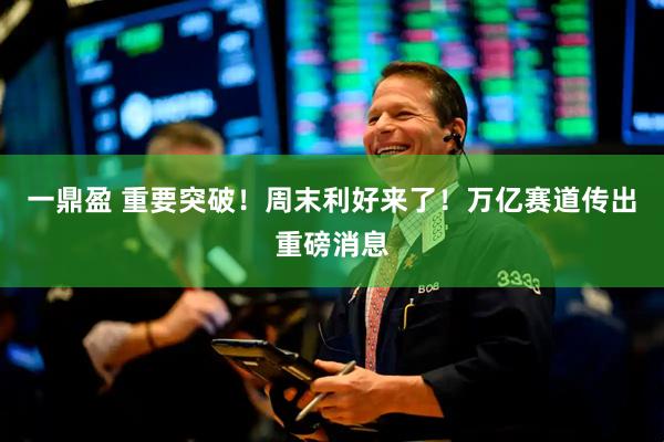 一鼎盈 重要突破！周末利好来了！万亿赛道传出重磅消息