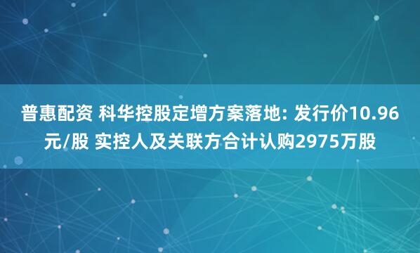 普惠配资 科华控股定增方案落地: 发行价10.96元/股 实控人及关联方合计认购2975万股