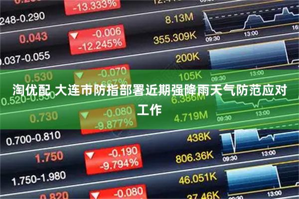淘优配 大连市防指部署近期强降雨天气防范应对工作